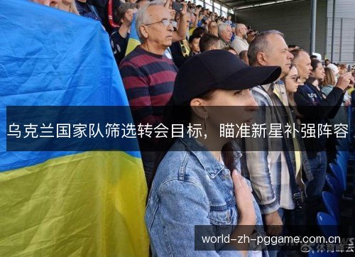 乌克兰国家队筛选转会目标，瞄准新星补强阵容