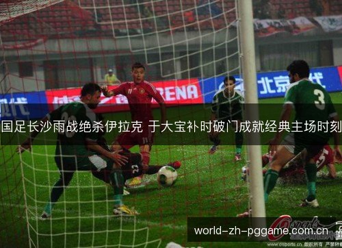 国足长沙雨战绝杀伊拉克 于大宝补时破门成就经典主场时刻 国足长沙雨战绝杀伊拉克 于大宝补时破门成就经典主场时刻